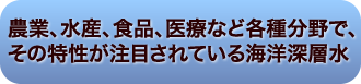 農業、水産、食品、医療など各種分野で、
その特性が注目されている海洋深層水