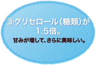 ③グリセロール（糖類）が
1.5倍。
甘みが増して、さらに美味しい。