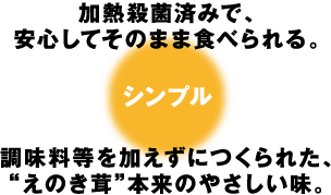 加熱殺菌済みで、安心してそのまま食べられる。調味料を加えずにつくられた、“えのき茸”本来のやさしい味。