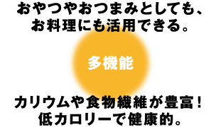 おやつやおつまみとしても、お料理にも活用できる。カリウムや食物繊維が豊富！低カロリーで健康的。